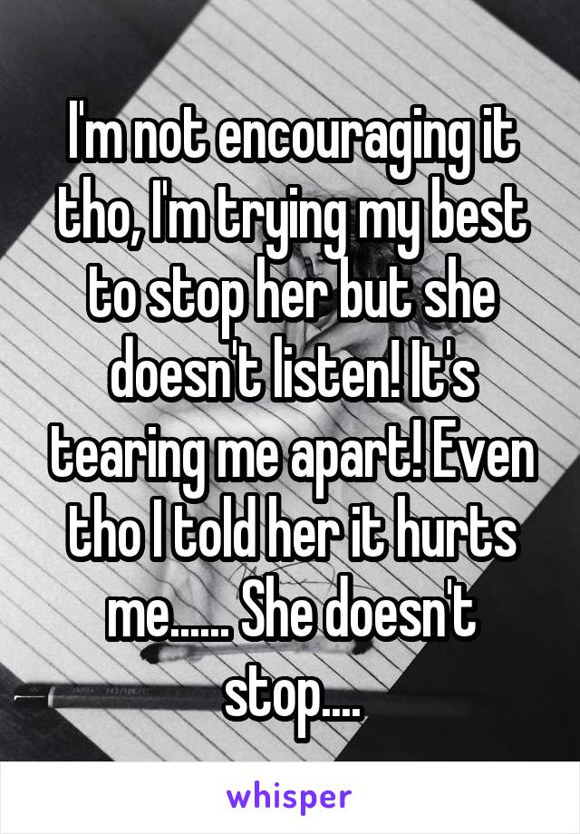 I'm not encouraging it tho, I'm trying my best to stop her but she doesn't listen! It's tearing me apart! Even tho I told her it hurts me...... She doesn't stop....