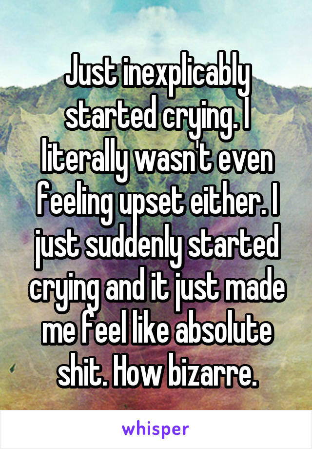 Just inexplicably started crying. I literally wasn't even feeling upset either. I just suddenly started crying and it just made me feel like absolute shit. How bizarre.