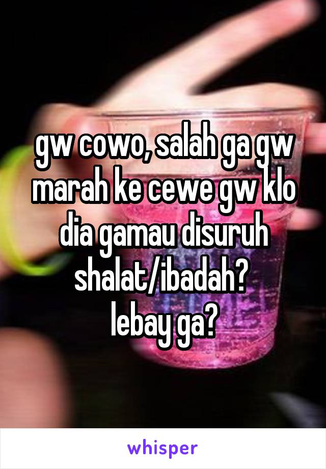 gw cowo, salah ga gw marah ke cewe gw klo dia gamau disuruh shalat/ibadah? 
lebay ga?