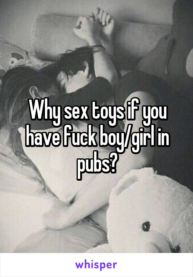 Why sex toys if you have fuck boy/girl in pubs?