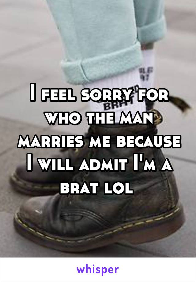 I feel sorry for who the man marries me because I will admit I'm a brat lol 