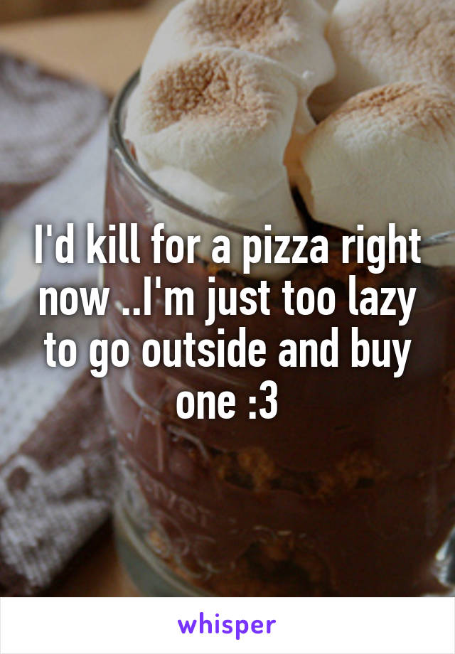 I'd kill for a pizza right now ..I'm just too lazy to go outside and buy one :3