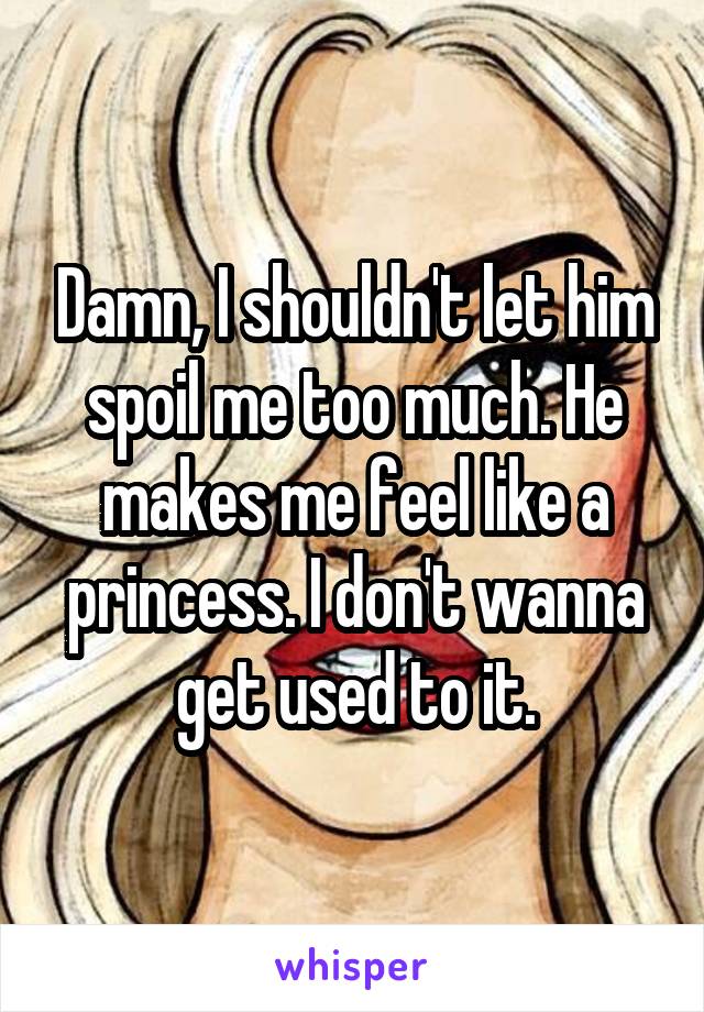 Damn, I shouldn't let him spoil me too much. He makes me feel like a princess. I don't wanna get used to it.