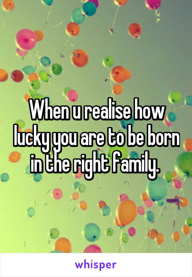 When u realise how lucky you are to be born in the right family. 