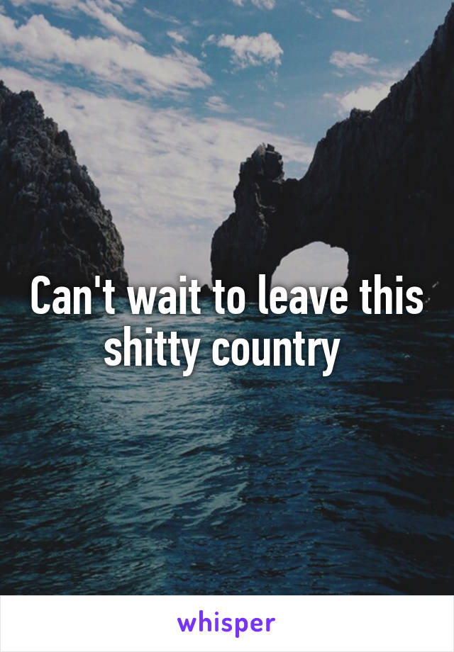 Can't wait to leave this shitty country 