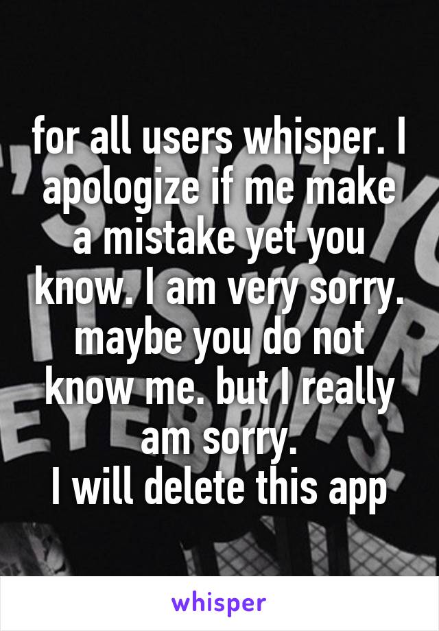 for all users whisper. I apologize if me make a mistake yet you know. I am very sorry. maybe you do not know me. but I really am sorry.
I will delete this app