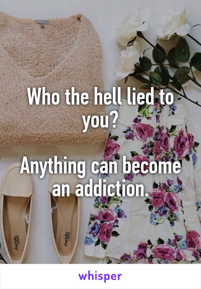 Who the hell lied to you?

Anything can become an addiction.