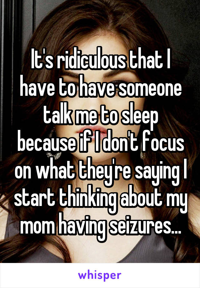 It's ridiculous that I have to have someone talk me to sleep because if I don't focus on what they're saying I start thinking about my mom having seizures...