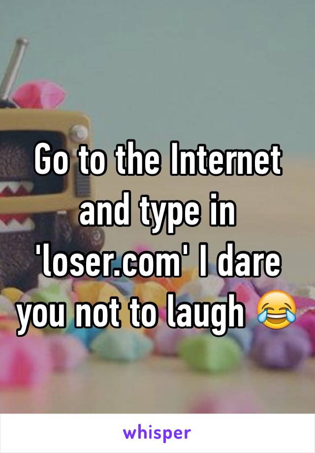 Go to the Internet and type in 'loser.com' I dare you not to laugh 😂