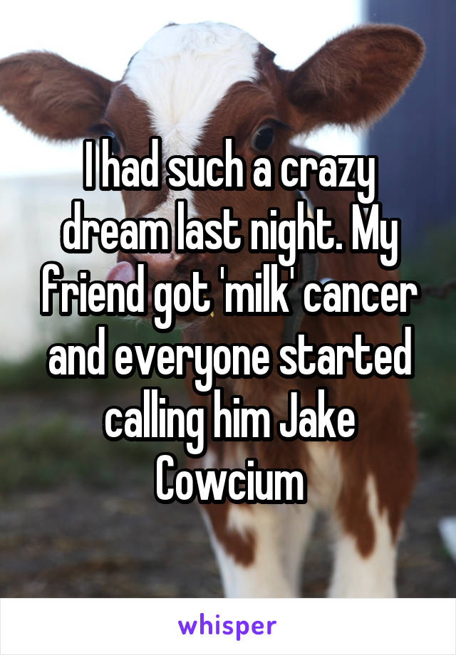 I had such a crazy dream last night. My friend got 'milk' cancer and everyone started calling him Jake Cowcium