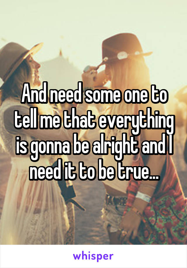 And need some one to tell me that everything is gonna be alright and I need it to be true...