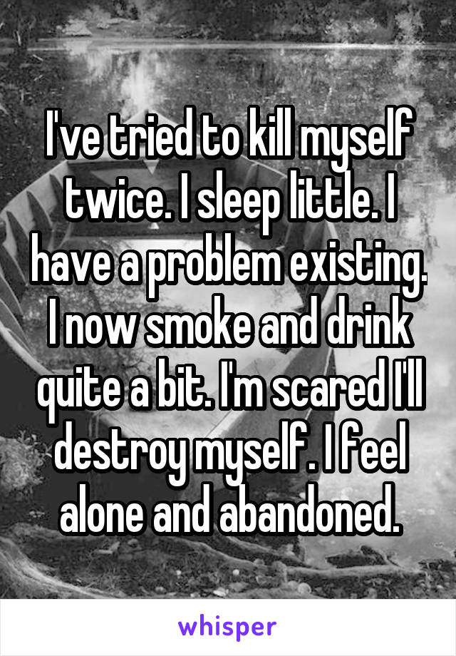 I've tried to kill myself twice. I sleep little. I have a problem existing. I now smoke and drink quite a bit. I'm scared I'll destroy myself. I feel alone and abandoned.