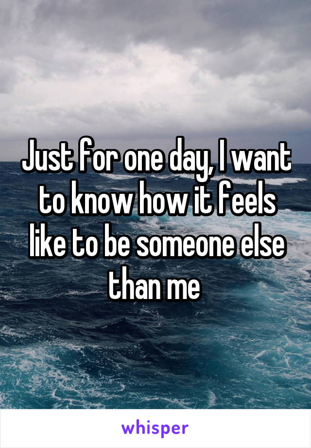 Just for one day, I want to know how it feels like to be someone else than me 