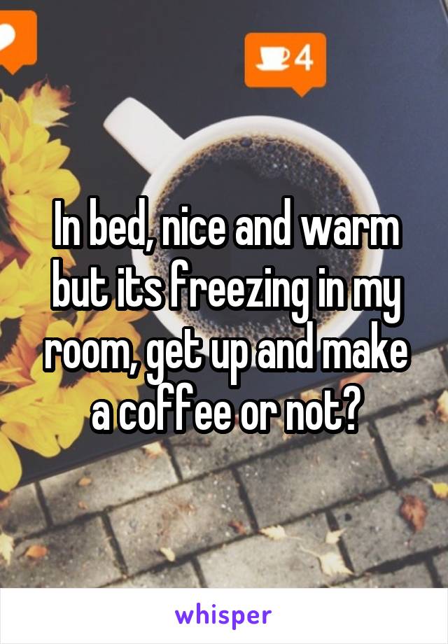 In bed, nice and warm but its freezing in my room, get up and make a coffee or not?