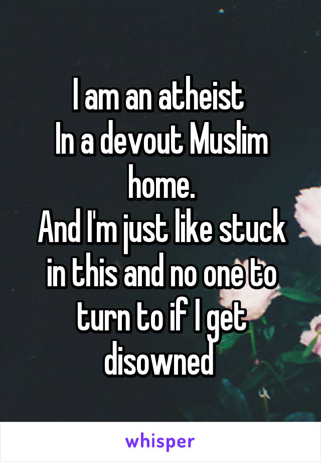I am an atheist 
In a devout Muslim home.
And I'm just like stuck in this and no one to turn to if I get disowned 