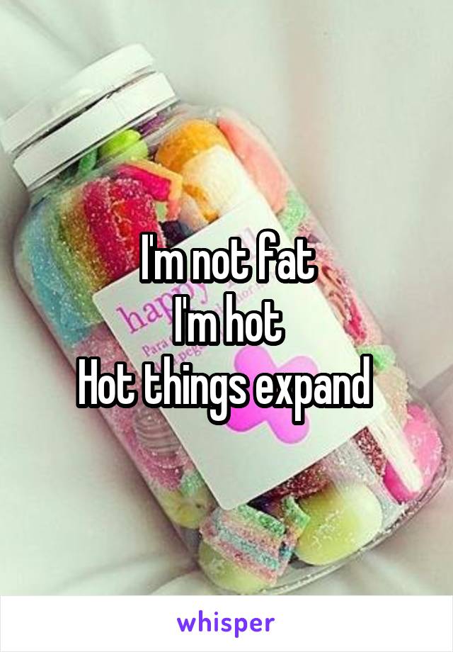 I'm not fat
I'm hot
Hot things expand 