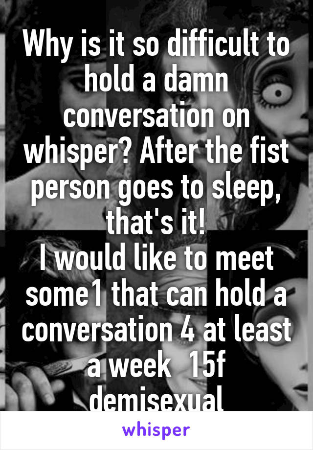 Why is it so difficult to hold a damn conversation on whisper? After the fist person goes to sleep, that's it!
I would like to meet some1 that can hold a conversation 4 at least a week  15f demisexual