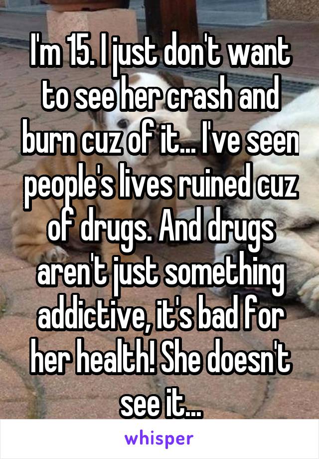 I'm 15. I just don't want to see her crash and burn cuz of it... I've seen people's lives ruined cuz of drugs. And drugs aren't just something addictive, it's bad for her health! She doesn't see it...