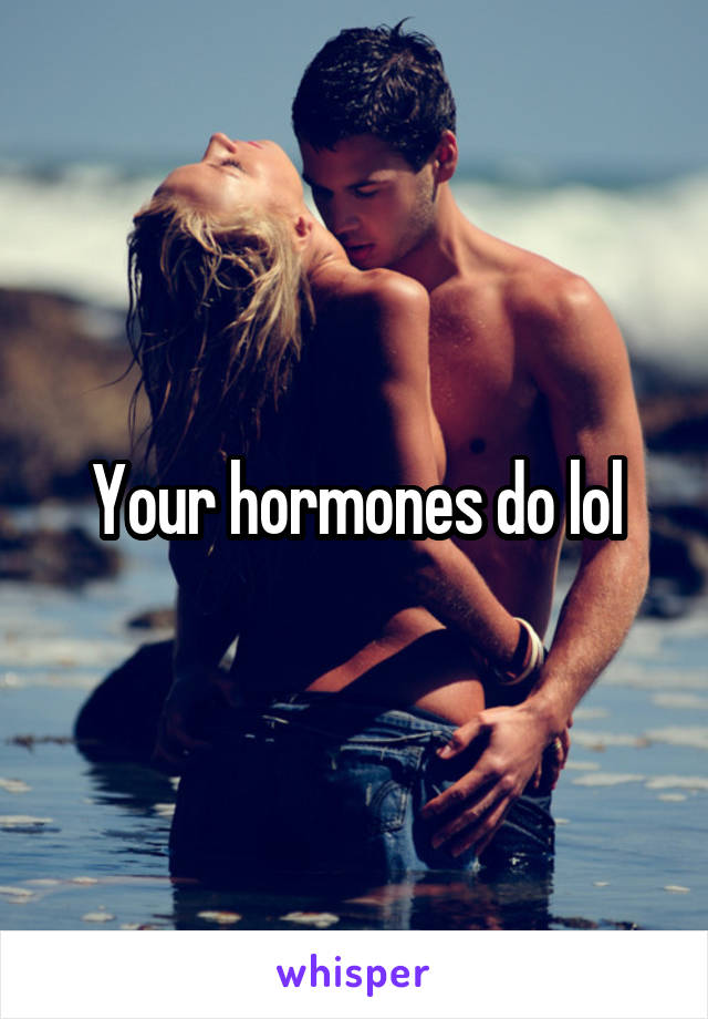 Your hormones do lol