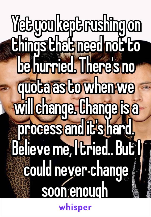 Yet you kept rushing on things that need not to be hurried. There's no quota as to when we will change. Change is a process and it's hard. Believe me, I tried.. But I could never change soon enough 