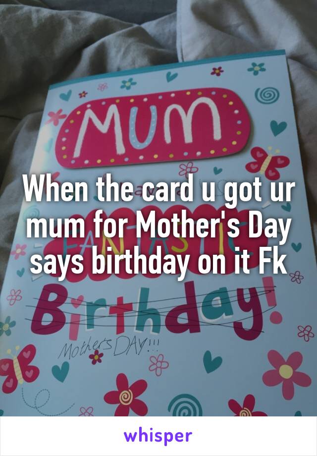 When the card u got ur mum for Mother's Day says birthday on it Fk