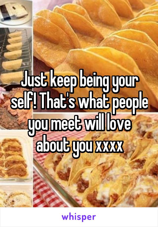 Just keep being your self! That's what people you meet will love about you xxxx