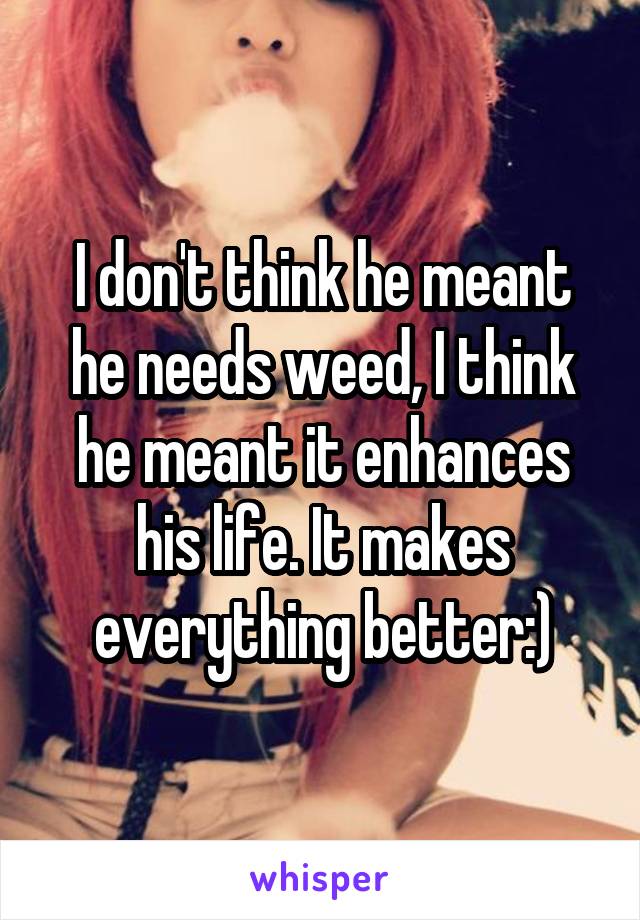 I don't think he meant he needs weed, I think he meant it enhances his life. It makes everything better:)
