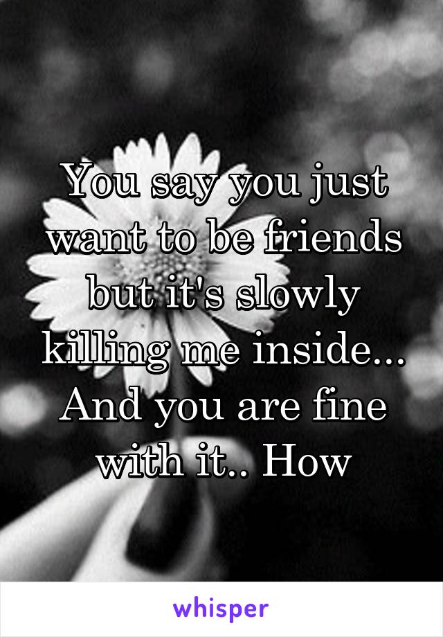 You say you just want to be friends but it's slowly killing me inside... And you are fine with it.. How