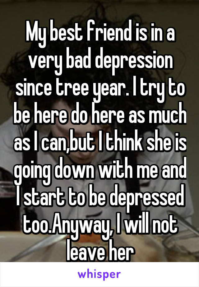 My best friend is in a very bad depression since tree year. I try to be here do here as much as I can,but I think she is going down with me and I start to be depressed too.Anyway, I will not leave her