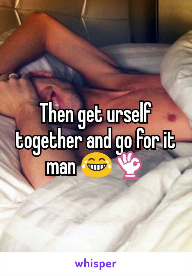 Then get urself together and go for it man 😂👌