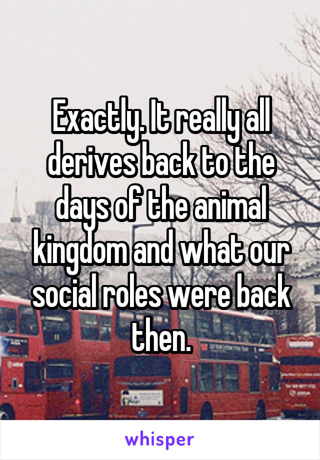 Exactly. It really all derives back to the days of the animal kingdom and what our social roles were back then.