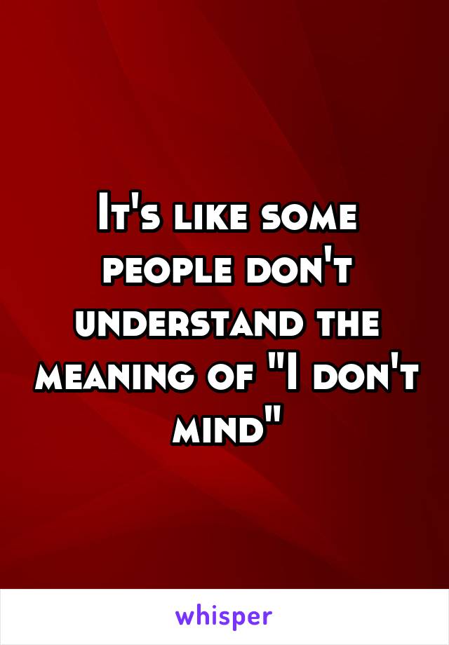 It's like some people don't understand the meaning of "I don't mind"