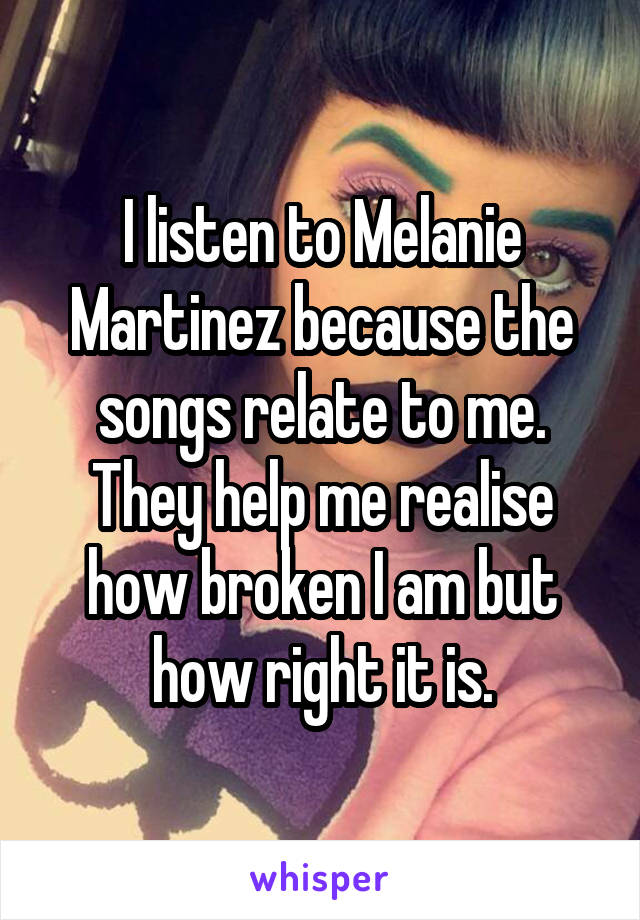 I listen to Melanie Martinez because the songs relate to me. They help me realise how broken I am but how right it is.