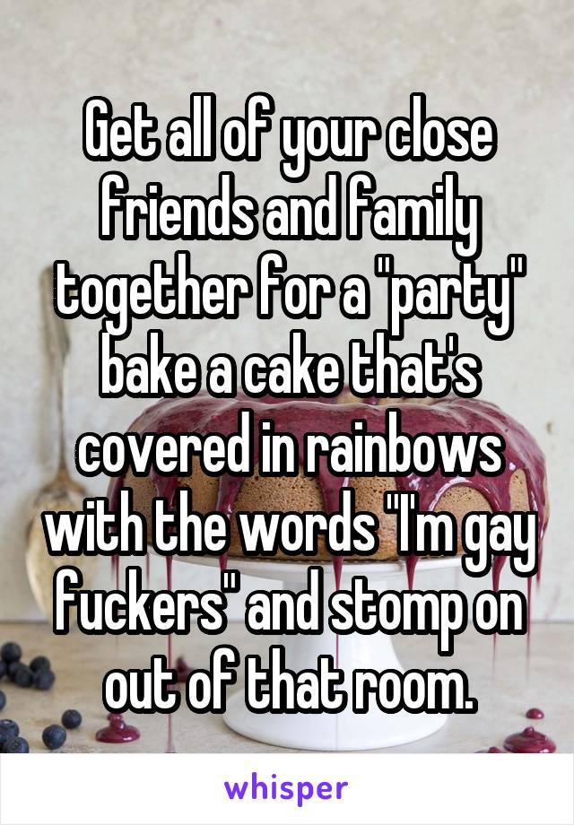 Get all of your close friends and family together for a "party" bake a cake that's covered in rainbows with the words "I'm gay fuckers" and stomp on out of that room.