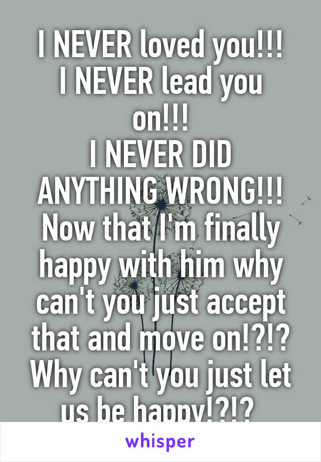 I NEVER loved you!!!
I NEVER lead you on!!!
I NEVER DID ANYTHING WRONG!!!
Now that I'm finally happy with him why can't you just accept that and move on!?!?
Why can't you just let us be happy!?!? 