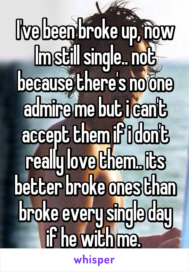 I've been broke up, now Im still single.. not because there's no one admire me but i can't accept them if i don't really love them.. its better broke ones than broke every single day if he with me. 