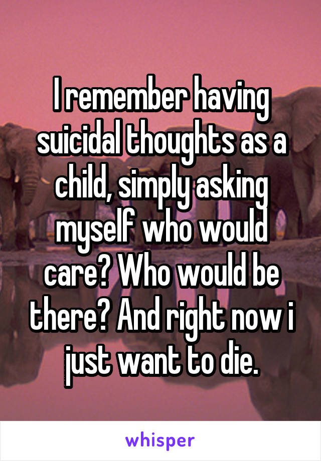 I remember having suicidal thoughts as a child, simply asking myself who would care? Who would be there? And right now i just want to die.