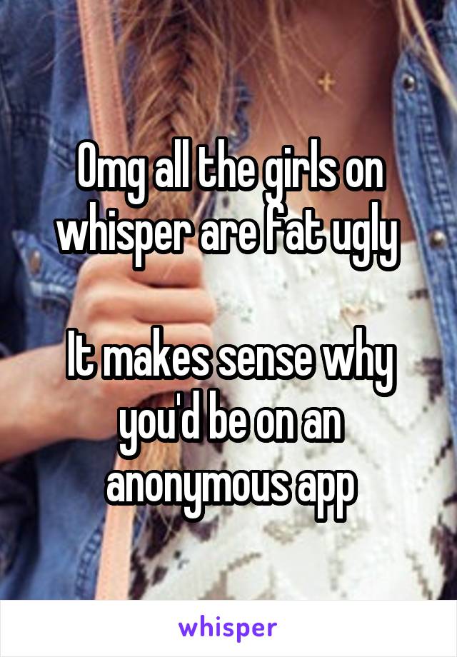 Omg all the girls on whisper are fat ugly 

It makes sense why you'd be on an anonymous app