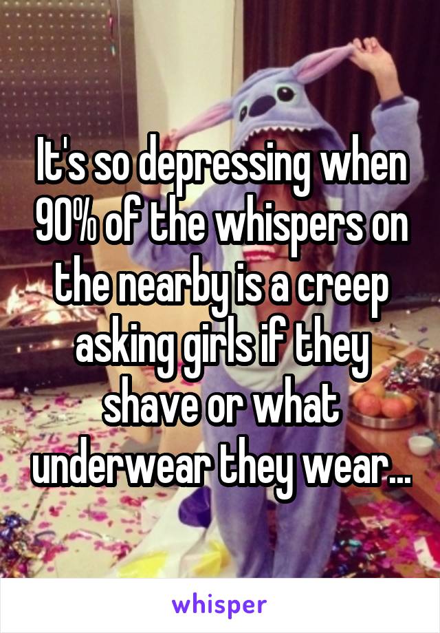 It's so depressing when 90% of the whispers on the nearby is a creep asking girls if they shave or what underwear they wear...