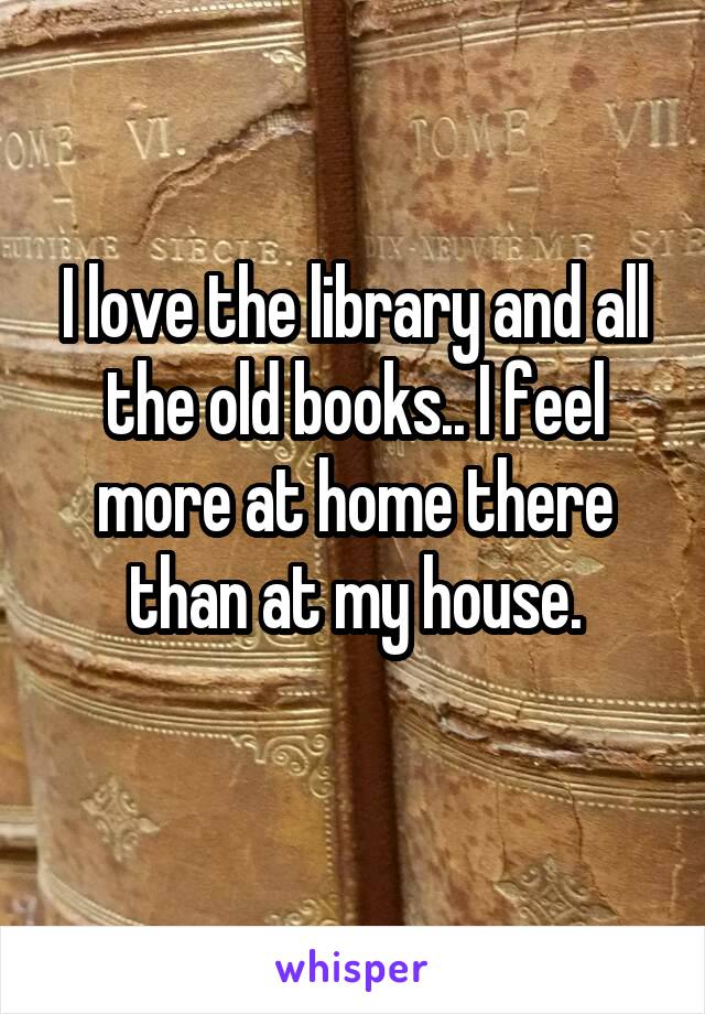 I love the library and all the old books.. I feel more at home there than at my house.
