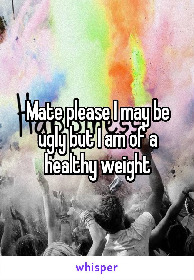 Mate please I may be ugly but I am of a healthy weight