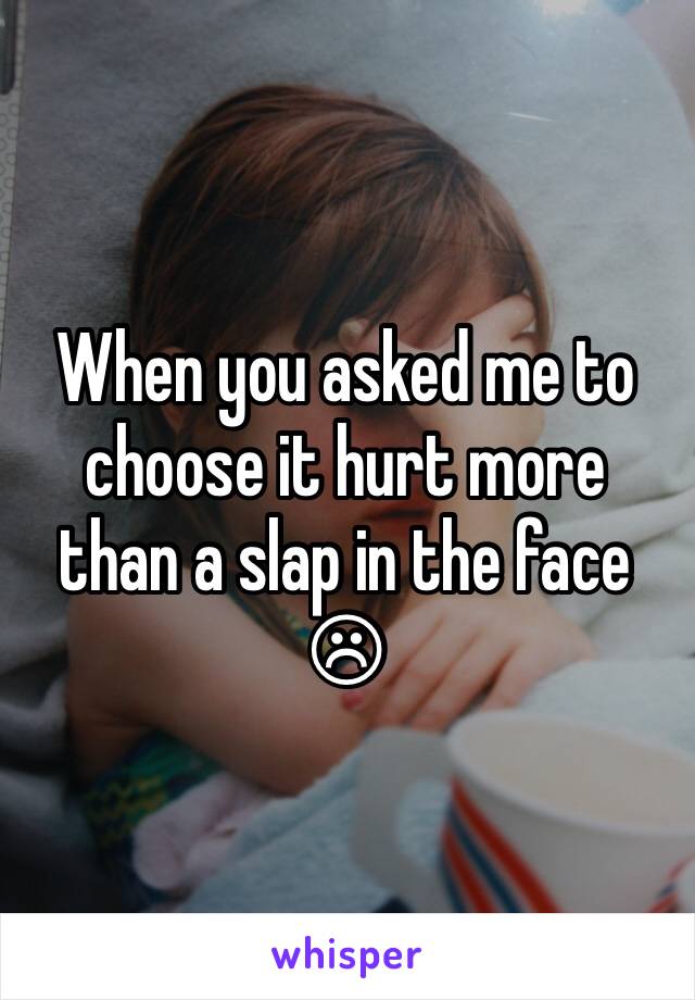 When you asked me to choose it hurt more than a slap in the face ☹