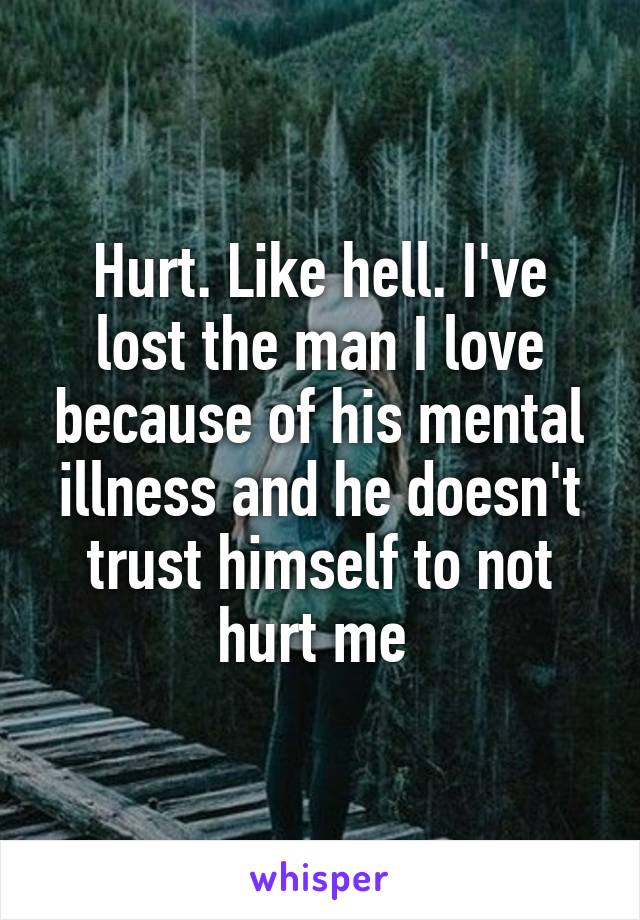 Hurt. Like hell. I've lost the man I love because of his mental illness and he doesn't trust himself to not hurt me 