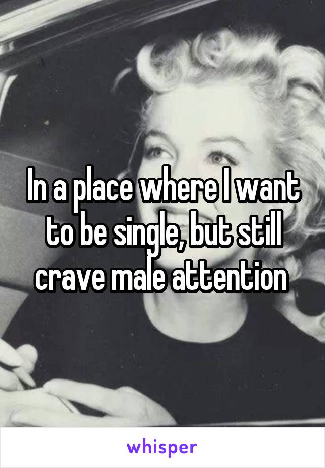 In a place where I want to be single, but still crave male attention 