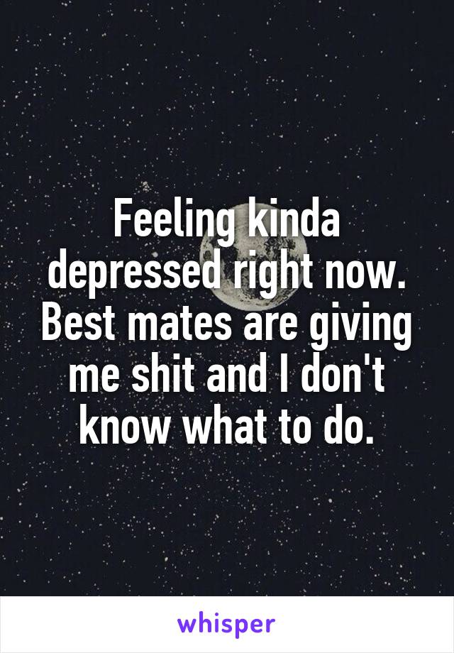 Feeling kinda depressed right now.
Best mates are giving me shit and I don't know what to do.