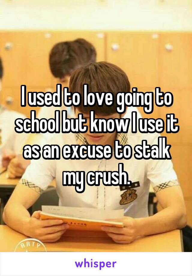 I used to love going to school but know I use it as an excuse to stalk my crush.