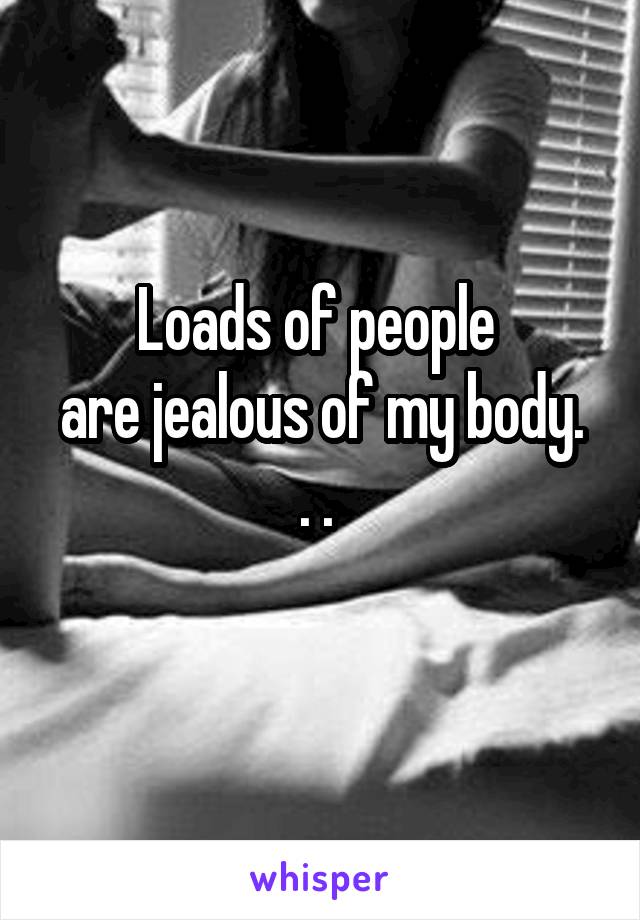 Loads of people 
are jealous of my body. . . 
