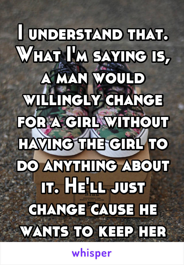 I understand that. What I'm saying is, a man would willingly change for a girl without having the girl to do anything about it. He'll just change cause he wants to keep her