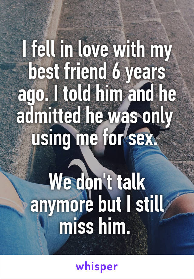 I fell in love with my best friend 6 years ago. I told him and he admitted he was only  using me for sex. 

We don't talk anymore but I still miss him. 