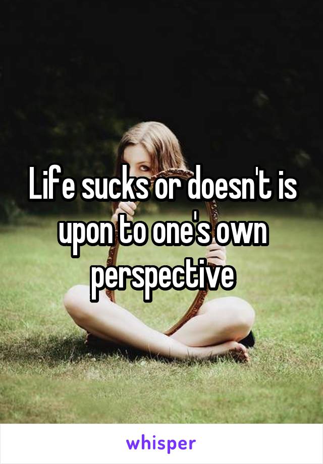 Life sucks or doesn't is upon to one's own perspective